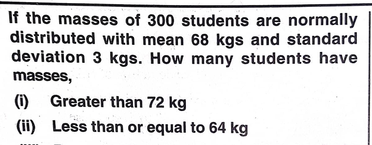 If the masses of 300 students are normally
distributed with mean 68 kgs and standard
deviation 3 kgs. How many students have
masses,
(i)
Greater than 72 kg
(ii) Less than or equal to 64 kg
