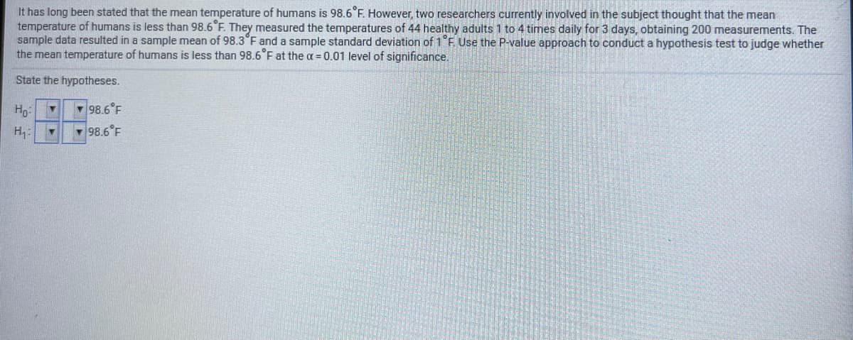 It has long been stated that the mean temperature of humans is 98.6°F. However, two researchers currently involved in the subject thought that the mean
temperature of humans is less than 98.6°F. They measured the temperatures of 44 healthy adults 1 to 4 times daily for 3 days, obtaining 200 measurements. The
sample data resulted in a sample mean of 98.3°F and a sample standard deviation of 1 F Use the P-value approach to conduct a hypothesis test to judge whether
the mean temperature of humans is less than 98.6 F at the a= 0.01 level of significance.
State the hypotheses.
Ho
- 98.6°F
H:
- 98.6°F
