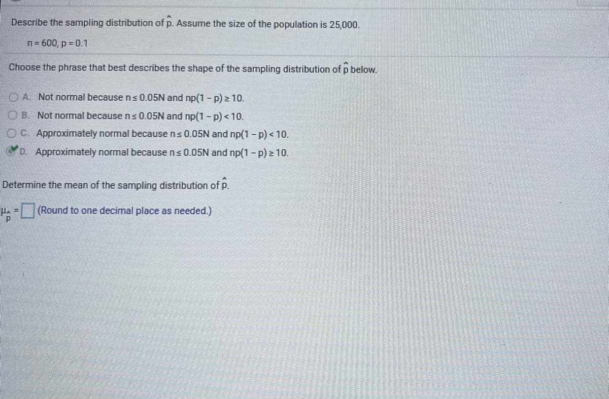 Describe the sampling distribution of p. Assume the size of the population is 25,000.
n= 600, p = 0.1
Choose the phrase that best describes the shape of the sampling distribution of p below.
O A. Not normal becausens0.05N and np(1 - p) > 10.
O B. Not normal becausens0.05N and np(1 - p) < 10.
OC. Approximately normal because ns 0.05N and np(1 -p) < 10.
D. Approximately normal because ns 0.05N and np(1 - p) > 10.
Determine the mean of the sampling distribution of p.
(Round to one decimal place as needed.)
