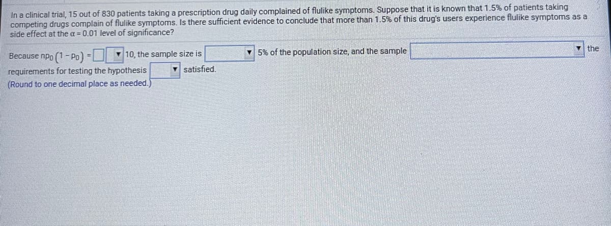 In a clinical trial, 15 out of 830 patients taking a prescription drug daily complained of flulike symptoms. Suppose that it is known that 1.5% of patients taking
competing drugs complain of flulike symptoms. Is there sufficient evidence to conclude that more than 1.5% of this drug's users experience flulike symptoms as a
side effect at the a = 0.01 level of significance?
the
Because npo (1- Po) = 10, the sample size is
v 5% of the population size, and the sample
requirements for testing the hypothesis
(Round to one decimal place as needed.)
satisfied,
