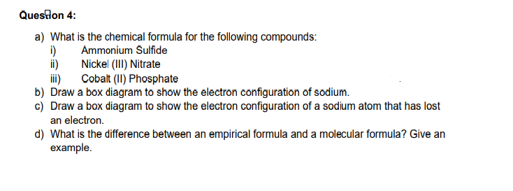 Queslon 4:
a) What is the chemical formula for the following compounds:
i)
Nickel (III) Nitrate
Ammonium Sulfide
i)
Cobalt (II) Phosphate
i)
b) Draw a box diagram to show the electron configuration of sodium.
c) Draw a box diagram to show the electron configuration of a sodium atom that has lost
an electron.
d) What is the difference between an empirical formula and a molecular formula? Give an
example.
