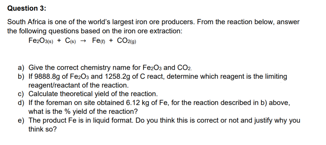 Question 3:
South Africa is one of the world's largest iron ore producers. From the reaction below, answer
the following questions based on the iron ore extraction:
Fe2O3(s) + C(s)
Fe() + CO2(g)
a) Give the correct chemistry name for Fe2O3 and CO2.
b) If 9888.8g of Fe2O3 and 1258.2g of C react, determine which reagent is the limiting
reagent/reactant of the reaction.
c) Calculate theoretical yield of the reaction.
d) If the foreman on site obtained 6.12 kg of Fe, for the reaction described in b) above,
what is the % yield of the reaction?
e) The product Fe is in liquid format. Do you think this is correct or not and justify why you
think so?
