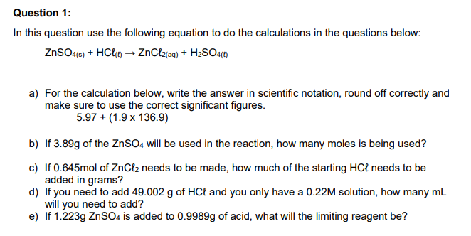 Question 1:
In this question use the following equation to do the calculations in the questions below:
ZNSO4(6) + HC{«) → ZnClz{aq) + H2SO4(1)
a) For the calculation below, write the answer in scientific notation, round off correctly and
make sure to use the correct significant figures.
5.97 + (1.9 x 136.9)
b) If 3.89g of the ZNSO, will be used in the reaction, how many moles is being used?
c) If 0.645mol of ZnCl2 needs to be made, how much of the starting HCł needs to be
added in grams?
d) If you need to add 49.002 g of HCł and you only have a 0.22M solution, how many mL
will you need to add?
e) If 1.223g ZnSO4 is added to 0.9989g of acid, what will the limiting reagent be?
