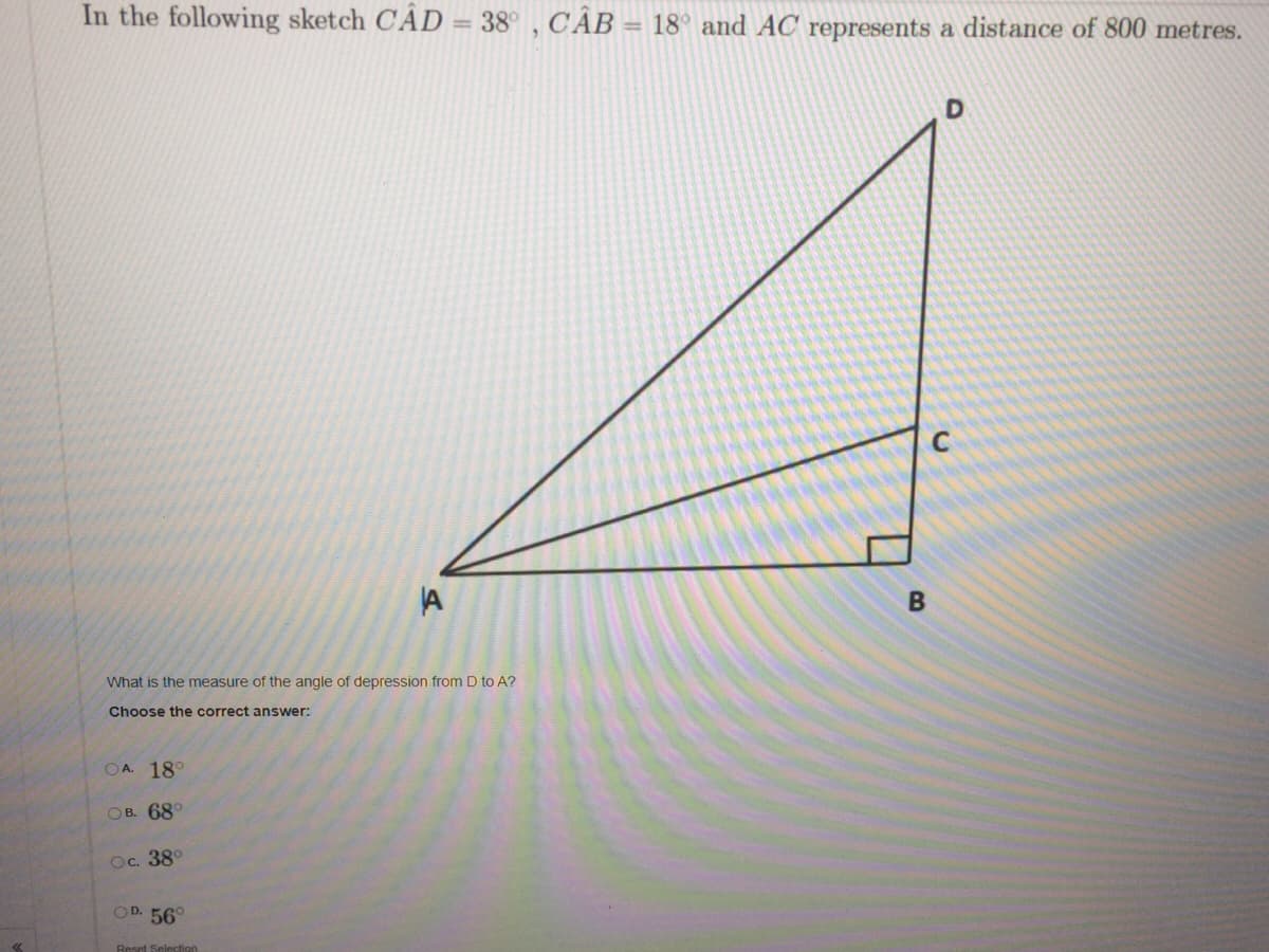 In the following sketch CAD = 38° , CÂB = 18° and AC represents a distance of 800 metres.
A
What is the measure of the angle of depression from D to A?
Choose the correct answer:
OA. 18°
Ов. 68°
Ос. 38°
OD. 56°
Reset Selection
