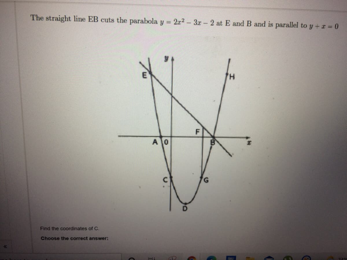 The straight line EB cuts the parabola y =
2x2 - 3x - 2 at E and B and is parallel to y + z = 0
F
A0
D.
Find the coordinates of C.
Choose the correct answer:
E.
