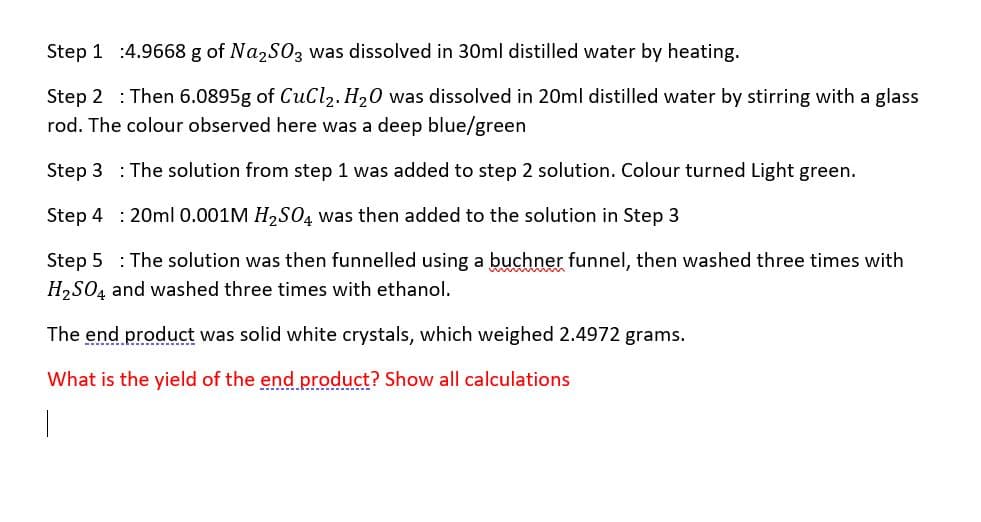 Step 1 :4.9668 g of Na2S03 was dissolved in 30ml distilled water by heating.
Step 2 : Then 6.0895g of CuCl,. H,0 was dissolved in 20ml distilled water by stirring with a glass
rod. The colour observed here was a deep blue/green
Step 3 : The solution from step 1 was added to step 2 solution. Colour turned Light green.
Step 4 : 20ml 0.001M H2SO4 was then added to the solution in Step 3
Step 5 : The solution was then funnelled using a buchner funnel, then washed three times with
H,SO4 and washed three times with ethanol.
The end product was solid white crystals, which weighed 2.4972 grams.
What is the yield of the end product? Show all calculations
