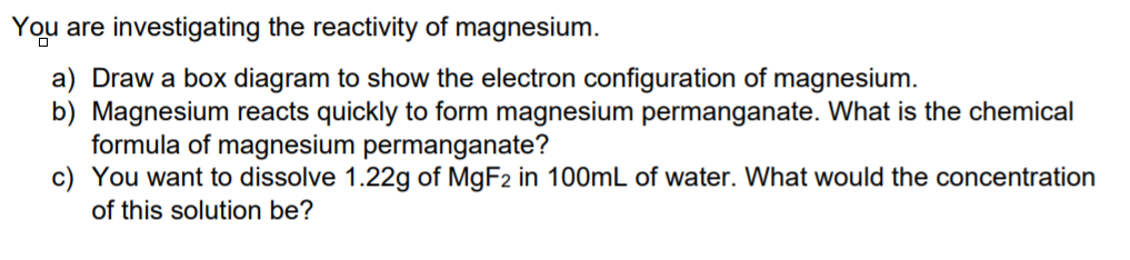 You are investigating the reactivity of magnesium.
a) Draw a box diagram to show the electron configuration of magnesium.
b) Magnesium reacts quickly to form magnesium permanganate. What is the chemical
formula of magnesium permanganate?
c) You want to dissolve 1.22g of MGF2 in 100mL of water. What would the concentration
of this solution be?
