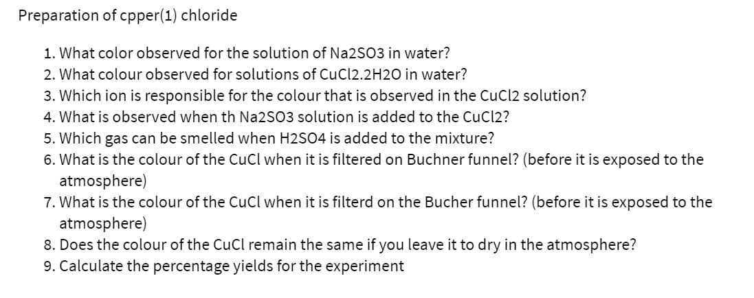 Preparation of cpper(1) chloride
1. What color observed for the solution of Na2SO3 in water?
2. What colour observed for solutions of CuCl2.2H2O in water?
3. Which ion is responsible for the colour that is observed in the CuCl2 solution?
4. What is observed when th Na2SO3 solution is added to the CuCl2?
5. Which gas can be smelled when H2SO4 is added to the mixture?
6. What is the colour of the CuCl when it is filtered on Buchner funnel? (before it is exposed to the
atmosphere)
7. What is the colour of the CuCl when it is filterd on the Bucher funnel? (before it is exposed to the
atmosphere)
8. Does the colour of the CuCl remain the same if you leave it to dry in the atmosphere?
9. Calculate the percentage yields for the experiment
