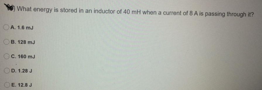 What energy is stored in an inductor of 40 mH when a current of 8 A is passing through it?
O A. 1.6 mJ
OB. 128 mJ
C. 160 mJ
D. 1.28 J
E. 12.8 J
