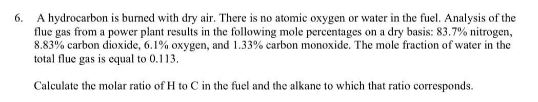 6.
A hydrocarbon is burned with dry air. There is no atomic oxygen or water in the fuel. Analysis of the
flue gas from a power plant results in the following mole percentages on a dry basis: 83.7% nitrogen,
8.83% carbon dioxide, 6.1% oxygen, and 1.33% carbon monoxide. The mole fraction of water in the
total flue gas is equal to 0.113.
Calculate the molar ratio of H to C in the fuel and the alkane to which that ratio corresponds.