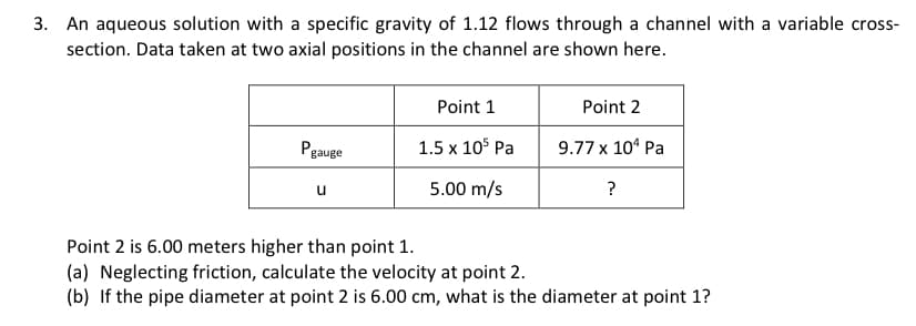 3. An aqueous solution with a specific gravity of 1.12 flows through a channel with a variable cross-
section. Data taken at two axial positions in the channel are shown here.
Pgauge
Point 1
1.5 x 105 Pa
5.00 m/s
Point 2
9.77 x 10¹ Pa
?
Point 2 is 6.00 meters higher than point 1.
(a) Neglecting friction, calculate the velocity at point 2.
(b) If the pipe diameter at point 2 is 6.00 cm, what is the diameter at point 1?