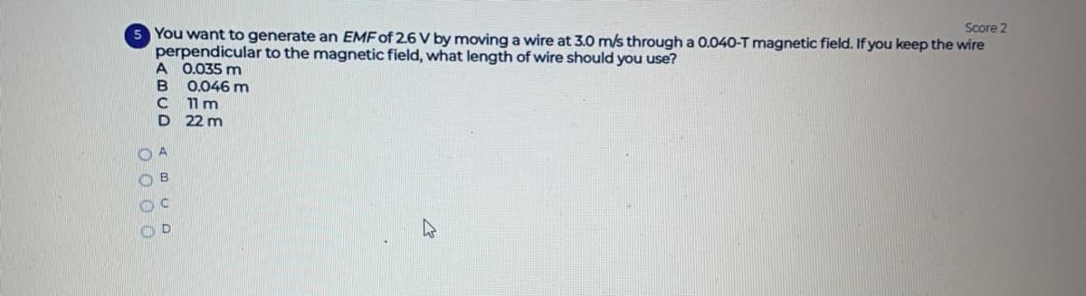 Score 2
5 You want to generate an EMF of 2.6 V by moving a wire at 3.0 m/s through a 0.04O-T magnetic field. If you keep the wire
perpendicular to the magnetic field, what length of wire should you use?
A 0.035 m
0.046 m
11 m
D 22 m
O 0 0 0
