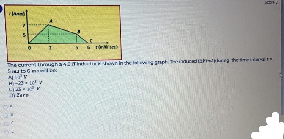 Score 2
(Amp)
2
6 (milli sec)
The current through a 4.6H inductor is shown in the following graph. The induced (AVind )during the time interval t =
5 ms to 6 ms will be:
A) 10 v
B) -23 x 10 V
C) 23 x 10 V
D) Zero
O A
%24
