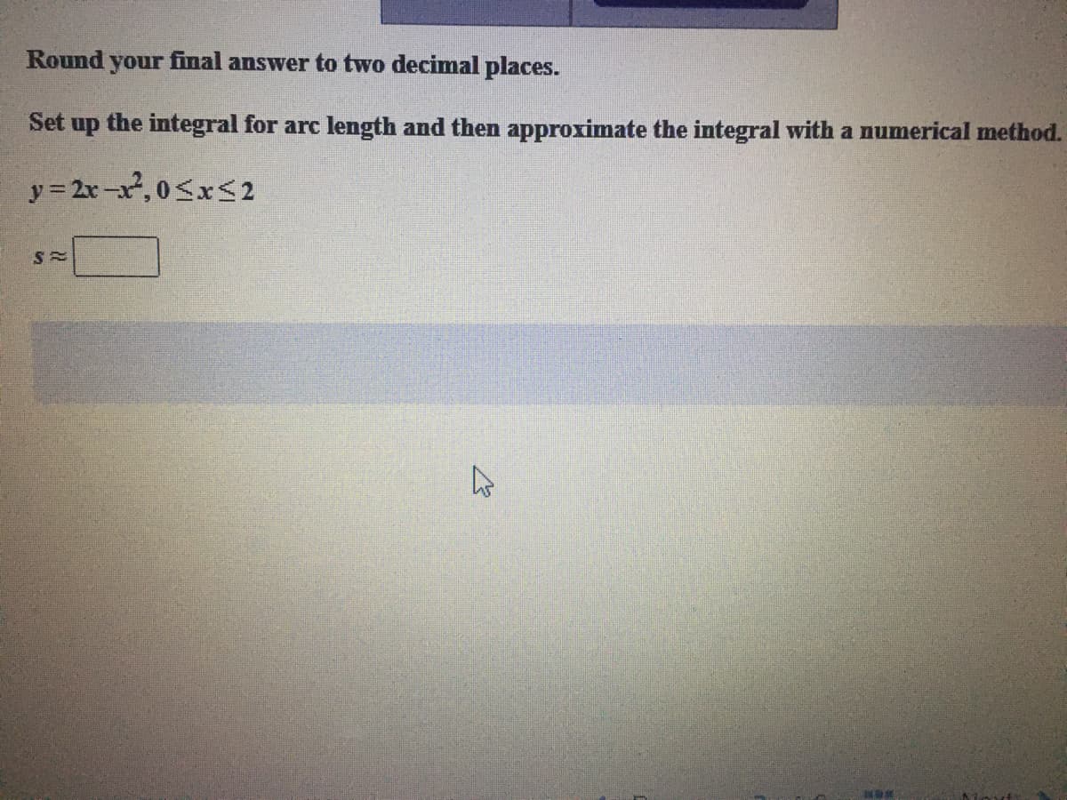 Round your final answer to two decimal places.
Set up the integral for arc length and then approximate the integral with a numerical method.
y = 2x-x,0SxS2
