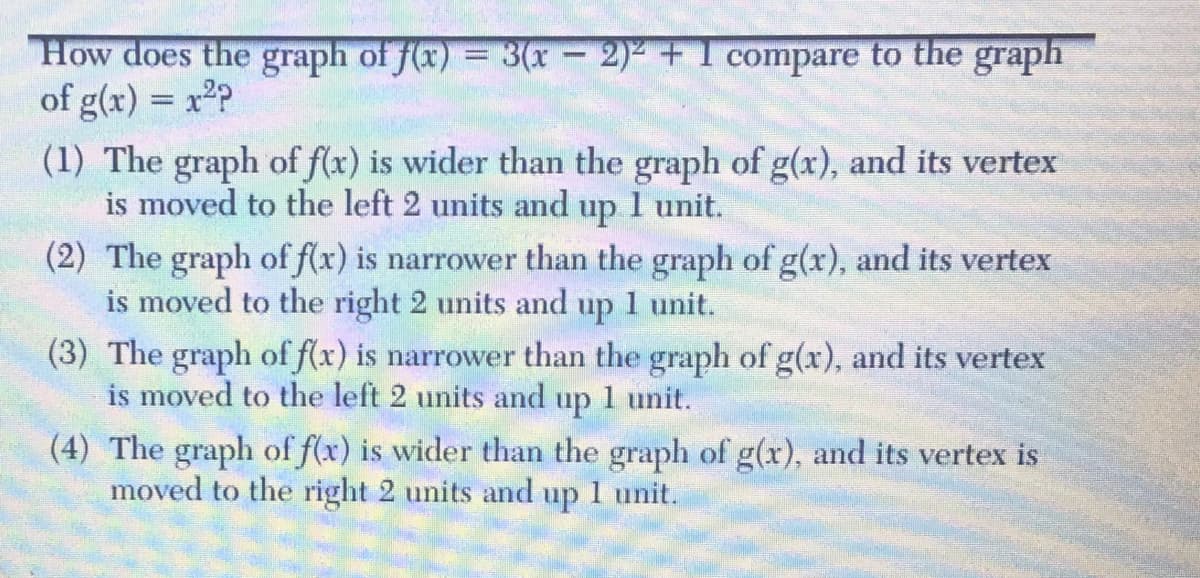 How does the graph of f(x) = 3(x- 2) +1 compare to the graph
of g(x) = x2P
(1) The graph of f(x) is wider than the graph of g(x), and its vertex
is moved to the left 2 units and
%3D
up
1 unit.
(2) The graph of f(x) is narrower than the graph of g(x), and its vertex
is moved to the right 2 units and up 1 unit.
(3) The graph of f(x) is narrower than the graph of g(x), and its vertex
is moved to the left 2 units and up 1 unit.
(4) The graph of f(x) is wider than the graph of g(x), and its vertex is
moved to the right 2 units and up 1 unit.
