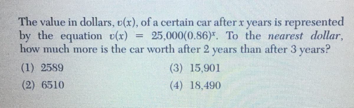 The value in dollars, o(x), of a certain car after x years is represented
by the equation v(x) = 25,000(0.86)*. To the nearest dollar,
how much more is the car worth after 2
years
than after 3 years?
(1) 2589
(3) 15,901
(2) 6510
(4) 18,490
