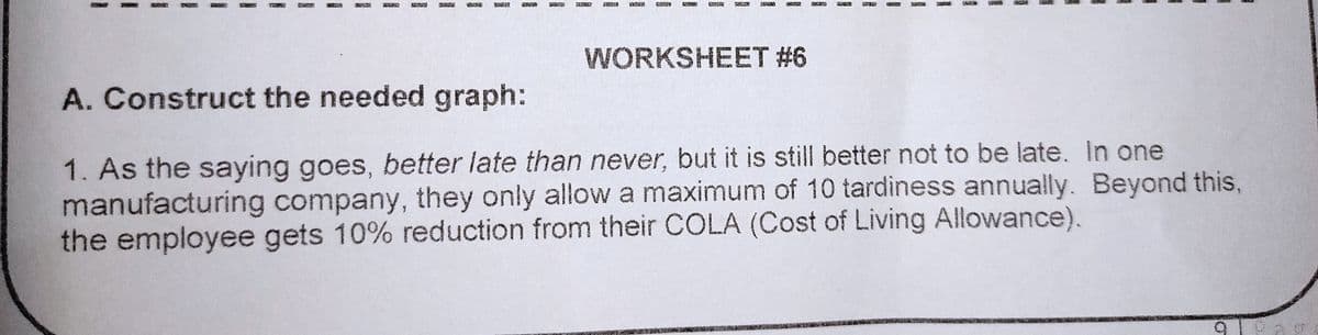 WORKSHEET #6
A. Construct the needed graph:
1. As the saying goes, better late than never, but it is still better not to be late. In one
manufacturing company, they only allow a maximum of 10 tardiness annually. Beyond this,
the employee gets 10% reduction from their COLA (Cost of Living Allowance).
