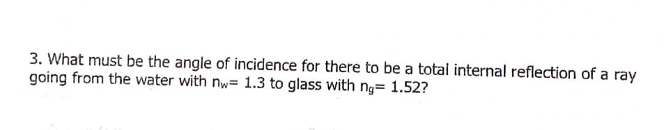 3. What must be the angle of incidence for there to be a total internal reflection of a ray
going from the water with nw= 1.3 to glass with ng= 1.52?
