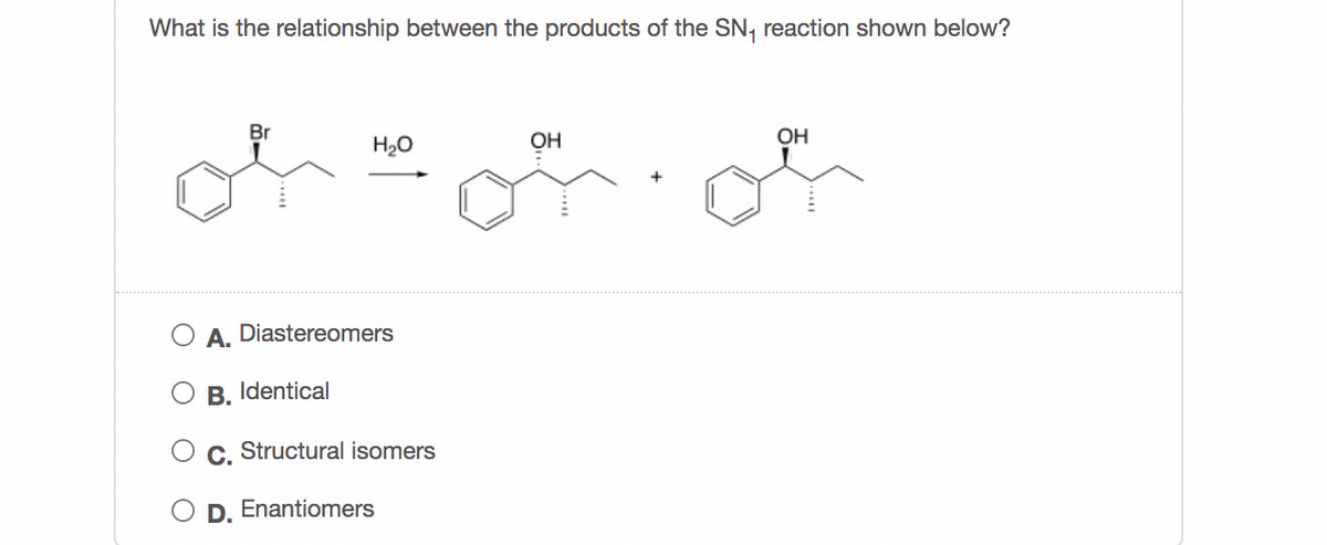 What is the relationship between the products of the SN, reaction shown below?
Br
H20
OH
OH
A. Diastereomers
B.
Identical
C.
Structural isomers
D. Enantiomers
