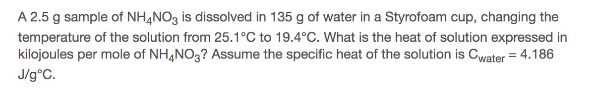 A 2.5 g sample of NH4NO3 is dissolved in 135 g of water in a Styrofoam cup, changing the
temperature of the solution from 25.1°C to 19.4°C. What is the heat of solution expressed in
kilojoules per mole of NH,NO3? Assume the specific heat of the solution is Cwater = 4.186
J/g°C.
