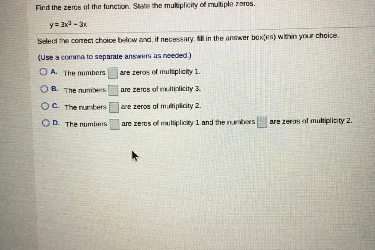 Find the zeros of the function. State the multiplicity of multiple zeros.
y= 3x3 - 3x
Select the correct choice below and, if necessary, fill in the answer box(es) within your choice.
(Use a comma to separate answers as needed.)
O A. The numbers
are zeros of multiplicity 1.
O B. The numbers
are zeros of multiplicity 3.
OC. The numbers
are zeros of multiplicity 2.
O D. The numbers
are zeros of multiplicity 1 and the numbers
are zeros of multiplicity 2.
