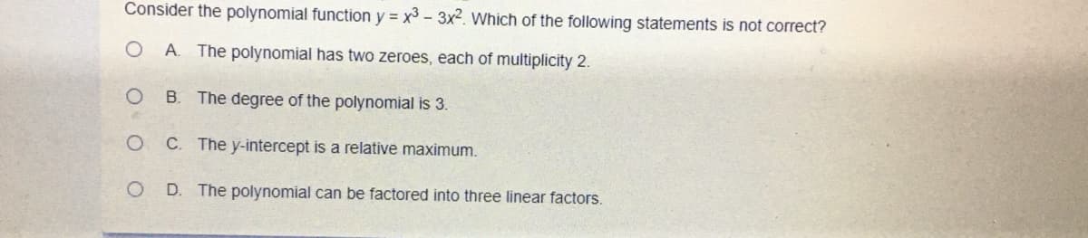 Consider the polynomial function y = x3 - 3x². Which of the following statements is not correct?
A. The polynomial has two zeroes, each of multiplicity 2.
B.
The degree of the polynomial is 3.
C. The y-intercept is a relative maximum.
D. The polynomial can be factored into three linear factors.
