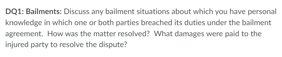 DQ1: Bailments: Discuss any bailment situations about which you have personal
knowledge in which one or both parties breached its duties under the bailment
agreement. How was the matter resolved? What damages were paid to the
injured party to resolve the dispute?
