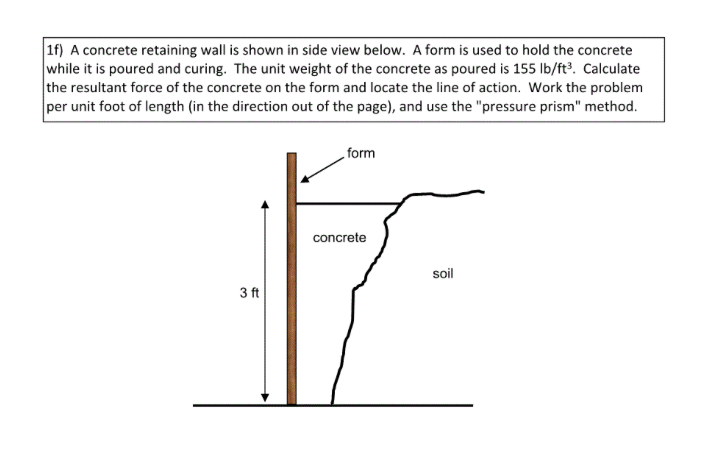 1f) A concrete retaining wall is shown in side view below. A form is used to hold the concrete
while it is poured and curing. The unit weight of the concrete as poured is 155 lb/ft³. Calculate
the resultant force of the concrete on the form and locate the line of action. Work the problem
per unit foot of length (in the direction out of the page), and use the "pressure prism" method.
3 ft
form
concrete
soil