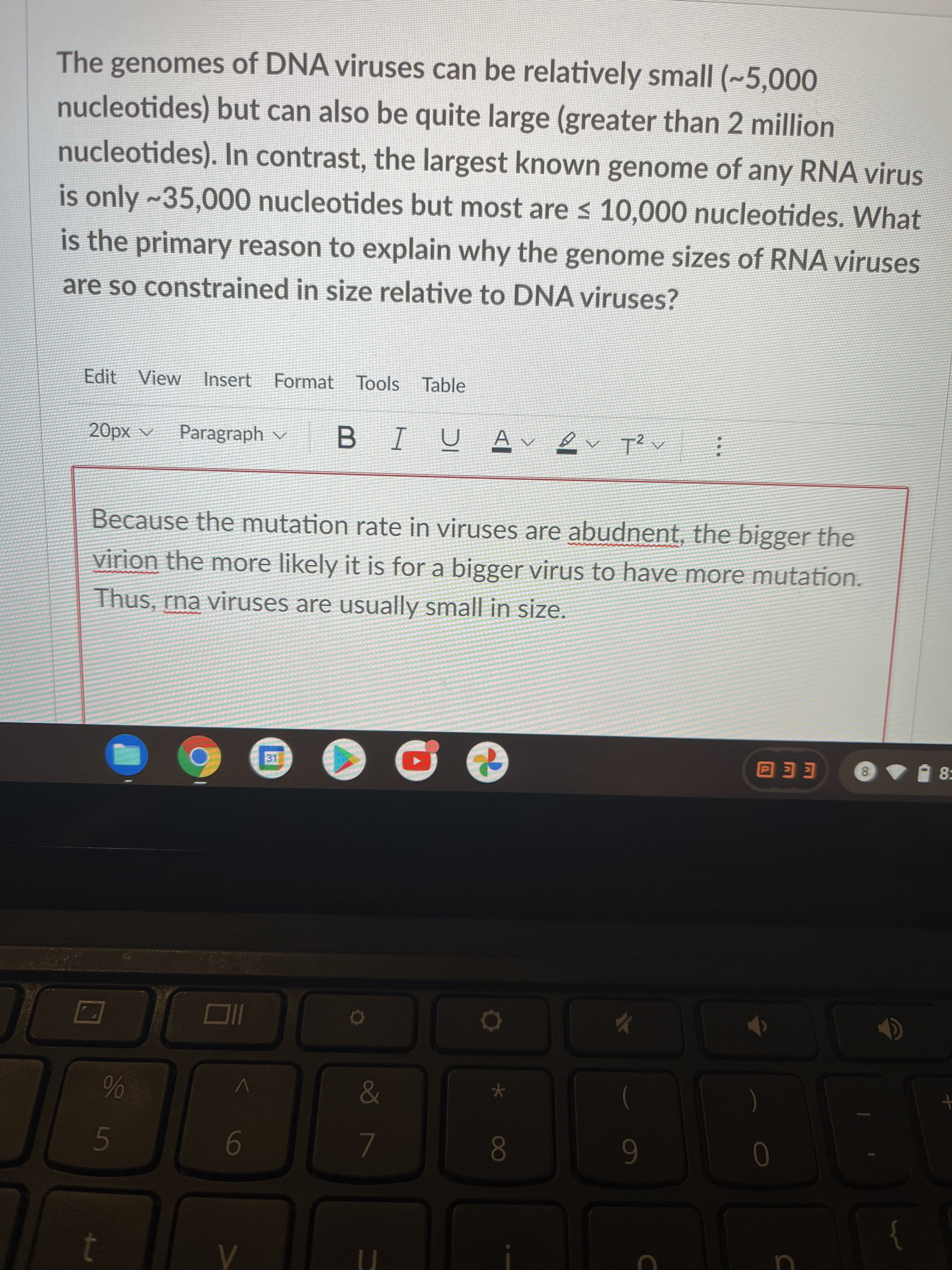 * 00
65
The genomes of DNA viruses can be relatively small (~5,000
nucleotides) but can also be quite large (greater than 2 million
nucleotides). In contrast, the largest known genome of any RNA virus
is only ~35,000 nucleotides but most are < 10,000 nucleotides. What
is the primary reason to explain why the genome sizes of RNA viruses
are so constrained in size relative to DNA viruses?
Edit View Insert Format Tools Table
A xd0
Paragraph v
U AV
B.
へzl
Because the mutation rate in viruses are abudnent, the bigger the
virion the more likely it is for a bigger virus to have more mutation.
Thus, rna viruses are usually small in size.
31
8.
EE O
8:
&
09
6
