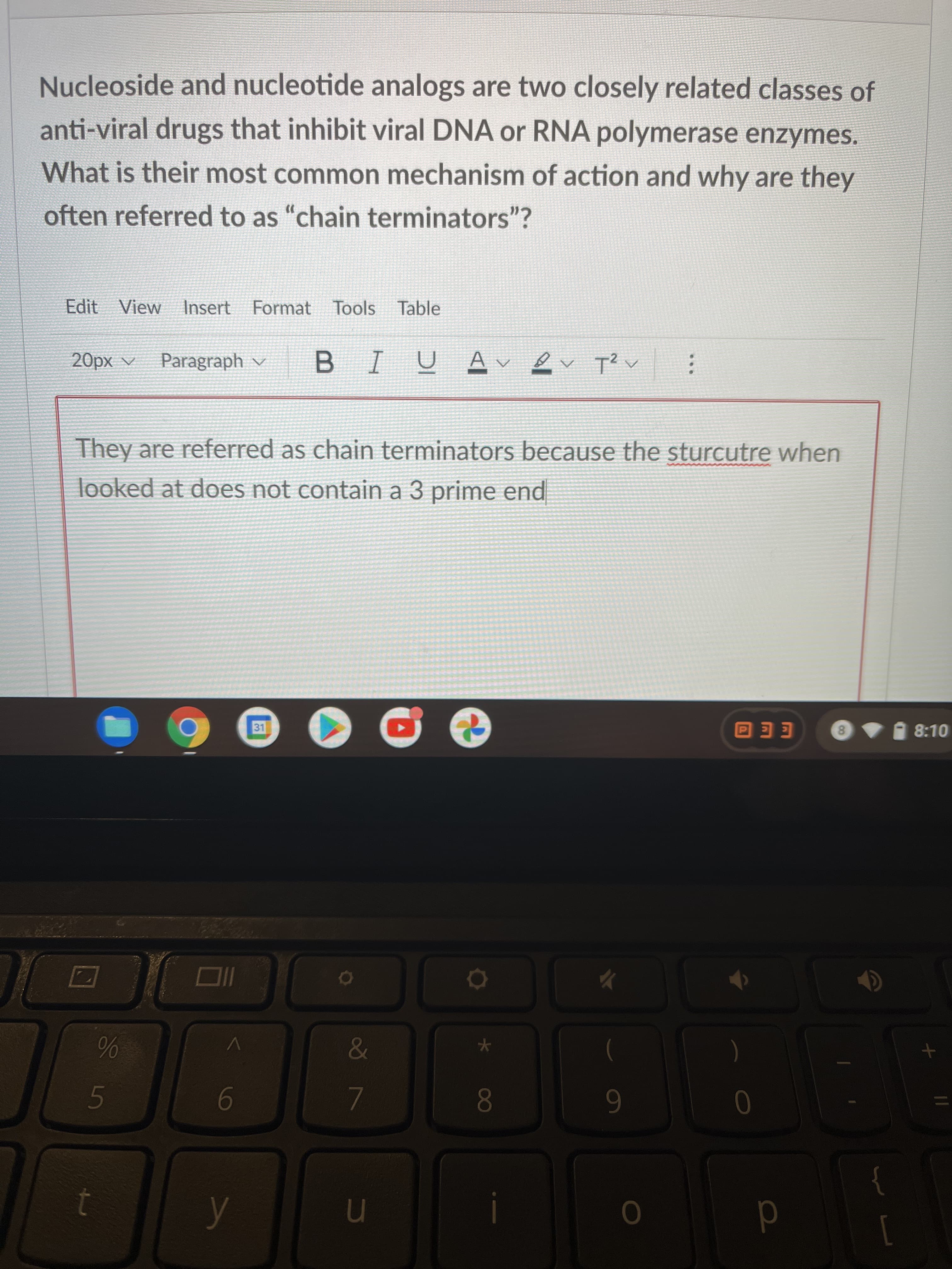 08
Nucleoside and nucleotide analogs are two closely related classes of
anti-viral drugs that inhibit viral DNA or RNA polymerase enzymes.
What is their most common mechanism of action and why are they
often referred to as "chain terminators"?
Edit View Insert Format Tools Table
A xd0
Paragraph v
They are referred as chain terminators because the sturcutre when
looked at does not contain a 3 prime end
31
8 8:10
EE O
6
n
