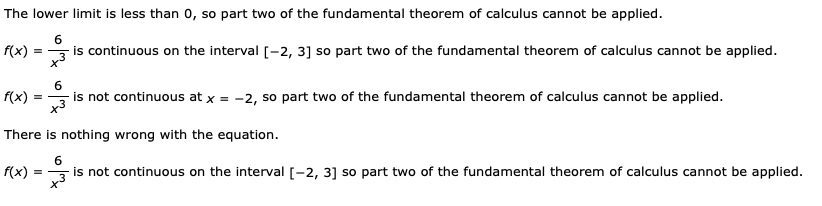 The lower limit is less than 0, so part two of the fundamental theorem of calculus cannot be applied.
6.
f(x)
is continuous on the interval [-2, 3] so part two of the fundamental theorem of calculus cannot be applied.
f(x)
is not continuous at x = -2, so part two of the fundamental theorem of calculus cannot be applied.
There is nothing wrong with the equation.
f(x)
is not continuous on the interval [-2, 3] so part two of the fundamental theorem of calculus cannot be applied.
