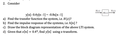 2. Consider
X(2)
H(2)
Y(2)
y[n] - 0.4y[n -1] = -0.8x[n-1]
a) Find the transfer function the system, i.e. H(z)?
b) Find the impulse response of the systems, i.e. h[n] ?
c) Draw the block diagram representation of the above LTI system.
d) Given that x[n] = 0.4", find y[n] using z-transform.
