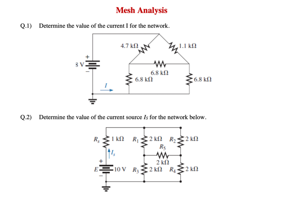 Mesh Analysis
Q.1) Determine the value of the current I for the network.
4.7 kf2
,1.1 k.
BV.
6.8 kN
6.8 kN
6.8 kl
Q.2) Determine the value of the current source Is for the network below.
R, 1 kN R 2 kN R$2 kN
R5
2 kN
2 ΚΩ R
E
10 V R
2 kN
