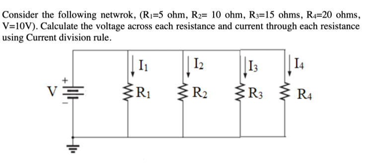 Consider the following netwrok, (R1=5 ohm, R2= 10 ohm, R3=15 ohms, R4=20 ohms,
V=10V). Calculate the voltage across each resistance and current through each resistance
using Current division rule.
I1
I2
I3
I4
R1
R2
R3
R4
