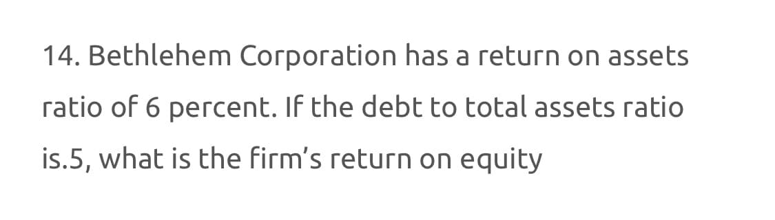 14. Bethlehem Corporation has a return on assets
ratio of 6 percent. If the debt to total assets ratio
is.5, what is the firm's return on equity
