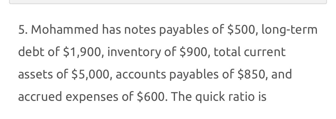 5. Mohammed has notes payables of $500, long-term
debt of $1,900, inventory of $900, total current
assets of $5,000, accounts payables of $850, and
accrued expenses of $600. The quick ratio is
