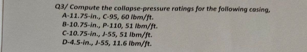 Q3/ Compute the collapse-pressure ratings for the following casing,
A-11.75-in., C-95, 60 lbm/ft.
B-10.75-in., P-110, 51 lbm/ft.
C-10.75-in., J-55, 51 lbm/ft.
D-4.5-in., J-55, 11.6 lbm/ft.
