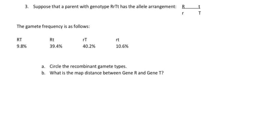 3. Suppose that a parent with genotype RITT has the allele arrangement:
R.
r
The gamete frequency is as follows:
RT
Rt
rT
rt
9.8%
39.4%
40.2%
10.6%
a. Circle the recombinant gamete types.
b. What is the map distance between Gene R and Gene T?
