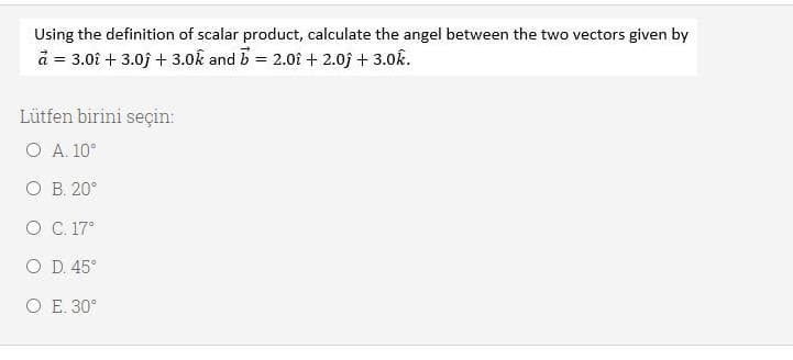 Using the definition of scalar product, calculate the angel between the two vectors given by
à = 3.0î + 3.0j + 3.0k and b = 2.01 + 2.0j + 3.0k.
Lütfen birini seçin:
O A. 10°
O B. 20°
O C. 17°
O D. 45°
O E. 30°
