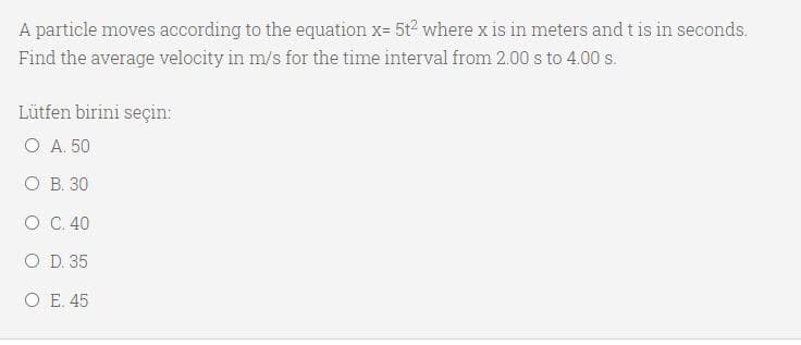 A particle moves according to the equation x- 5t where x is in meters and t is in seconds.
Find the average velocity in m/s for the time interval from 2.00 s to 4.00 s.
Lütfen birini seçin:
O A. 50
О В. 30
O C. 40
O D. 35
O E. 45
