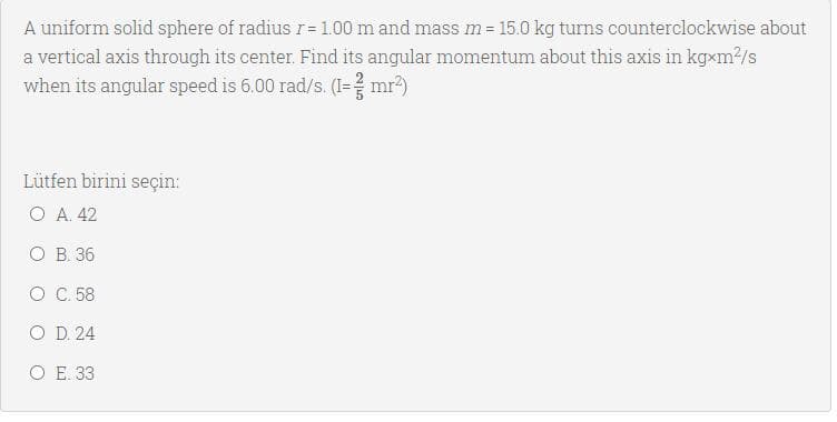 A uniform solid sphere of radius r= 1.00 m and mass m = 15.0 kg turns counterclockwise about
a vertical axis through its center. Find its angular momentum about this axis in kgxm/s
when its angular speed is 6.00 rad/s. (I=? mr?)
Lütfen birini seçin:
Ο Α 42
ОВ 36
O C.58
O D. 24
O E. 33
