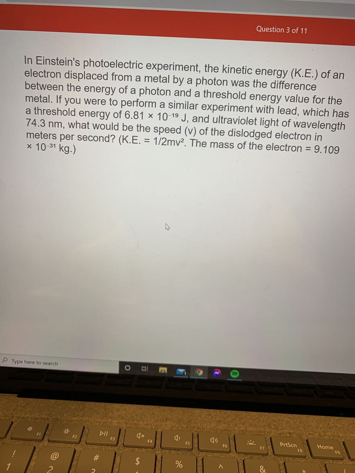 %24
Question 3 of 11
In Einstein's photoelectric experiment, the kinetic energy (K.E.) of an
electron displaced from a metal by a photon was the difference
between the energy of a photon and a threshold energy value for the
metal. If you were to perform a similar experiment with lead, which has
a threshold energy of 6.81 x 10 19 J, and ultraviolet light of wavelength
74.3nm, what would be the speed (v) of the dislodged electron in
meters per second? (K.E. = 1/2mv². The mass of the electron = 9.109
× 10-31 kg.)
%3D
%3D
P Type here to search
PrtScn
Home
F1
F2
F3
F4
F5
#
V
2
