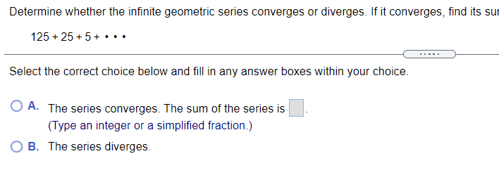 Determine whether the infinite geometric series converges or diverges. If it converges, find its sur
125 + 25 + 5+ •..
.....
Select the correct choice below and fill in any answer boxes within your choice.
O A. The series converges. The sum of the series is
(Type an integer or a simplified fraction.)
B. The series diverges.
