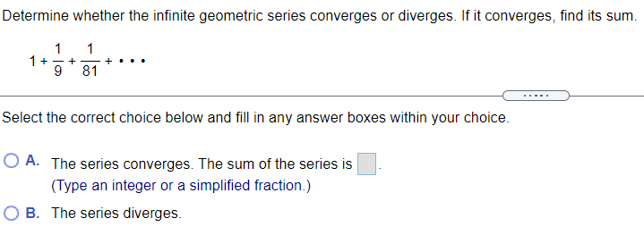 Determine whether the infinite geometric series converges or diverges. If it converges, find its sum.
1
1+-+
9
1
81
Select the correct choice below and fill in any answer boxes within your choice.
O A. The series converges. The sum of the series is
(Type an integer or a simplified fraction.)
O B. The series diverges.
