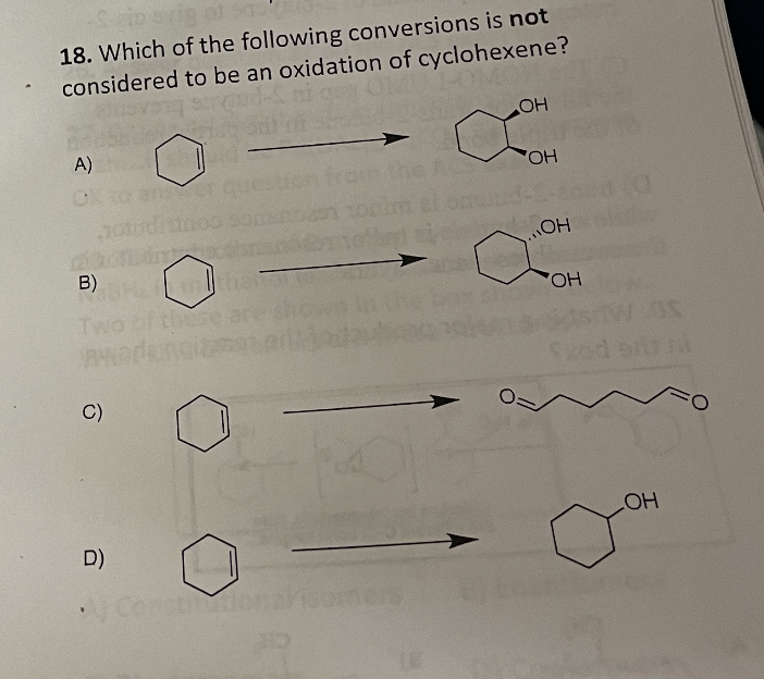 18. Which of the following conversions is not
considered to be an oxidation of cyclohexene?
CO
OH
A)
B)
PAND
C)
D)
y Constidona
OH
...ОН
OH
Sxod
LOH
O