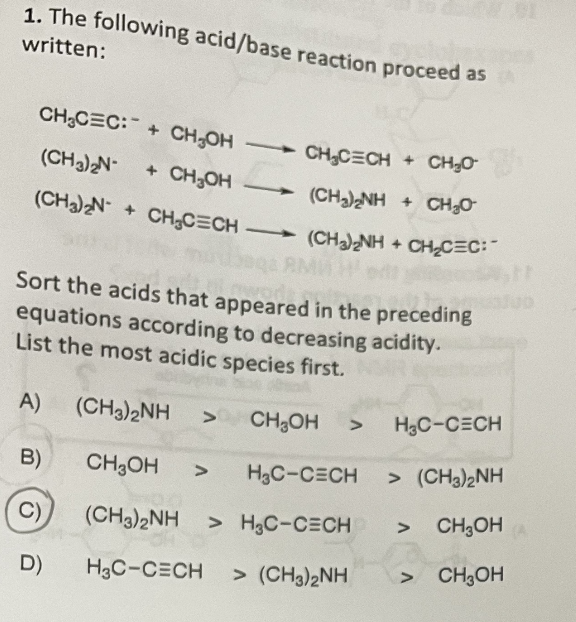 1. The following acid/base reaction proceed as
written:
CH₂CEC:+CH₂OH
CH₂CECH + CH₂0-
(CH3)2N-
+ CH₂OH
(CH2)2NH 4 CHO
(CH3)2N+CH₂CECH (CH3)2NH + CH₂CEC:
baqa RMW Hot
Sort the acids that appeared in the preceding
equations according to decreasing acidity.
List the most acidic species first.
A)
(CH3)2NH > CH₂OH
H₂C-CECH
CH₂OH > H₂C-CECH
> (CH3)2NH
>
(CH3)2NH > H₂C-CECH
H3C-CECH > (CH3)2NH
B)
C)
D)
CH₂OHA
CH3OH