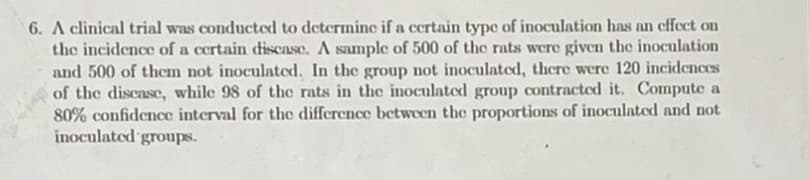 6. A clinical trial was conducted to determine if a ccrtain type of inoculation has nn cffect on
the incidence of a certain discase. A sample of 500 of the rats were given the inoculation
and 500 of them not inoculated. In the group not inoculated, there were 120 incidences
of the discasc, while 98 of the rats in thc inoculated group contracted it. Compute a
80% confidence interval for the difference between the proportions of inoculated and not
inoculated groups.
