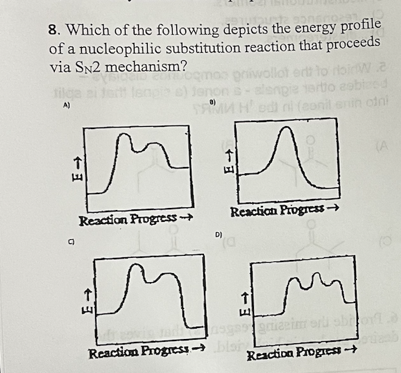 8. Which of the following depicts the energy profile
of a nucleophilic substitution reaction that proceeds
via SN2 mechanism?
Doemos gniwollot ent to ribirwa
Jenon s-slengie tertio cobized
SAMMH Hedi ni (co
A)
MM
(A
Reaction Progress-
Reaction Progress →>
C)
D)
MM
↑
Lasgasgaizim ord short
Reaction Progress blan
Reaction Progress →