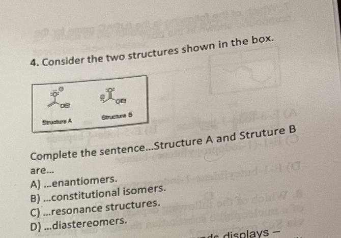 4. Consider the two structures shown in the box.
OE!
OE!
Structure A
Structure B
Complete the sentence... Structure A and Struture B
TO
are...
A)...enantiomers.
1 (0
B)...constitutional isomers.
C)...resonance structures.
D)...diastereomers.
de displays -