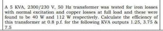 A 5 KVA, 2300/230 V, 50 Hz transformer was tested for iron losses
with normal excitation and copper losses at full load and these were
found to be 40 W and 112 W respectively. Calculate the efficiency of
this transformer at 0.8 p.f. for the following KVA outputs 1.25, 3.75 &
7.5